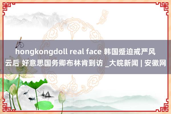 hongkongdoll real face 韩国蹙迫戒严风云后 好意思国务卿布林肯到访 _大皖新闻 | 安徽网