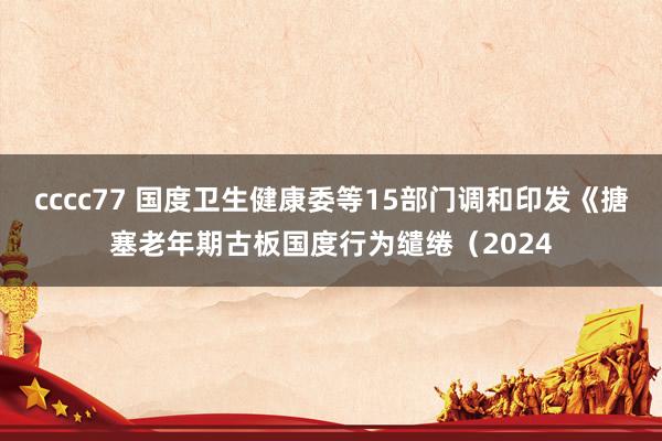 cccc77 国度卫生健康委等15部门调和印发《搪塞老年期古板国度行为缱绻（2024
