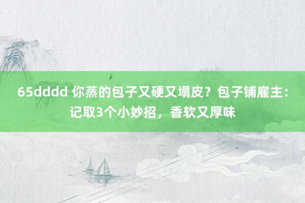 65dddd 你蒸的包子又硬又塌皮？包子铺雇主：记取3个小妙招，香软又厚味