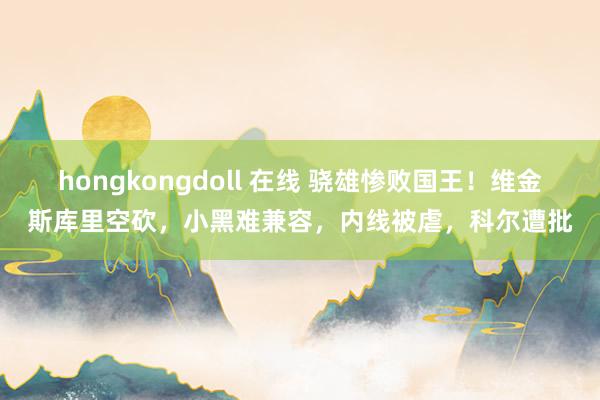 hongkongdoll 在线 骁雄惨败国王！维金斯库里空砍，小黑难兼容，内线被虐，科尔遭批