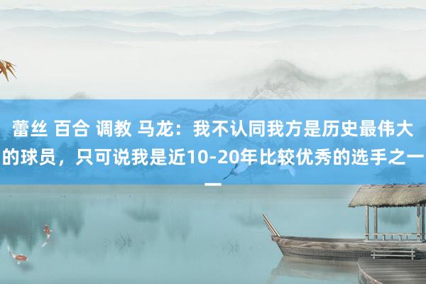 蕾丝 百合 调教 马龙：我不认同我方是历史最伟大的球员，只可说我是近10-20年比较优秀的选手之一