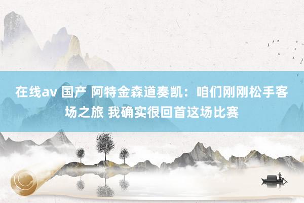 在线av 国产 阿特金森道奏凯：咱们刚刚松手客场之旅 我确实很回首这场比赛