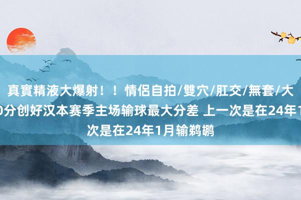 真實精液大爆射！！情侶自拍/雙穴/肛交/無套/大量噴精 30分创好汉本赛季主场输球最大分差 上一次是在24年1月输鹈鹕