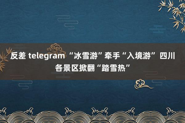 反差 telegram “冰雪游”牵手“入境游” 四川各景区掀翻“踏雪热”