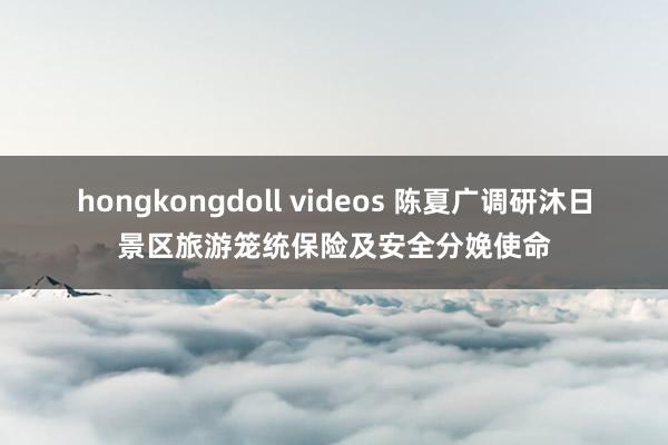 hongkongdoll videos 陈夏广调研沐日景区旅游笼统保险及安全分娩使命