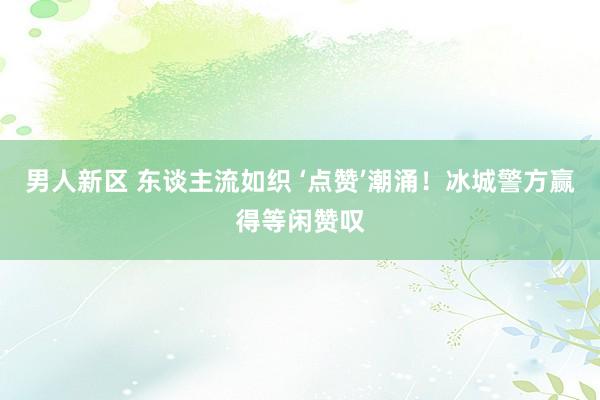 男人新区 东谈主流如织 ‘点赞’潮涌！冰城警方赢得等闲赞叹