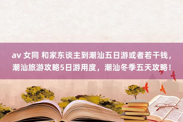 av 女同 和家东谈主到潮汕五日游或者若干钱，潮汕旅游攻略5日游用度，潮汕冬季五天攻略！