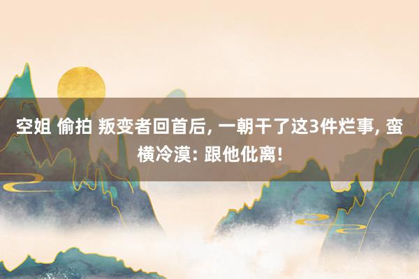 空姐 偷拍 叛变者回首后， 一朝干了这3件烂事， 蛮横冷漠: 跟他仳离!