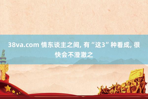 38va.com 情东谈主之间， 有“这3”种看成， 很快会不澄澈之
