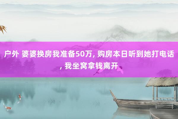 户外 婆婆换房我准备50万， 购房本日听到她打电话， 我坐窝拿钱离开