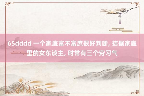 65dddd 一个家庭富不富庶很好判断， 拮据家庭里的女东谈主， 时常有三个穷习气