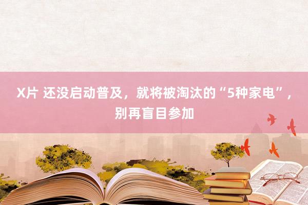 X片 还没启动普及，就将被淘汰的“5种家电”，别再盲目参加