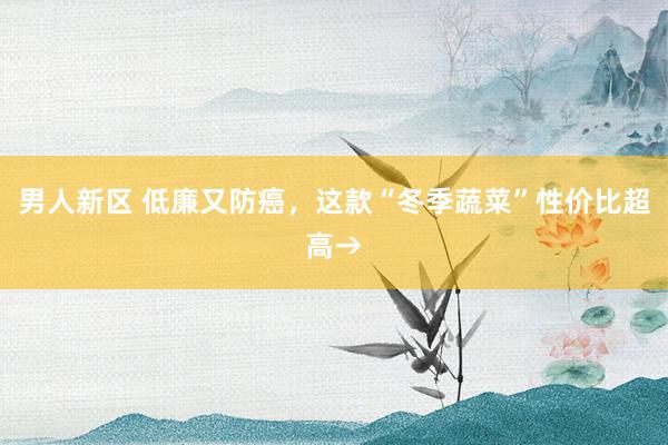 男人新区 低廉又防癌，这款“冬季蔬菜”性价比超高→