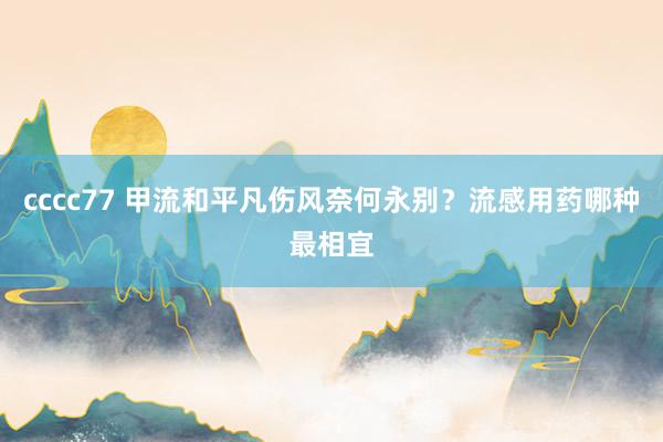 cccc77 甲流和平凡伤风奈何永别？流感用药哪种最相宜