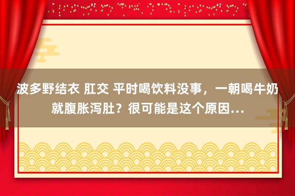 波多野结衣 肛交 平时喝饮料没事，一朝喝牛奶就腹胀泻肚？很可能是这个原因…