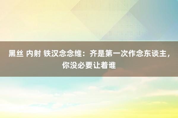 黑丝 内射 铁汉念念维：齐是第一次作念东谈主，你没必要让着谁