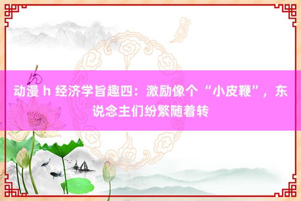 动漫 h 经济学旨趣四：激励像个 “小皮鞭”，东说念主们纷繁随着转