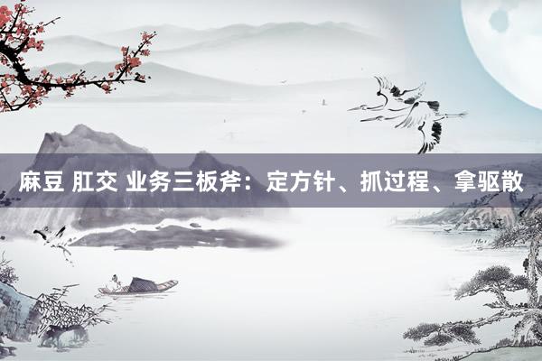 麻豆 肛交 业务三板斧：定方针、抓过程、拿驱散
