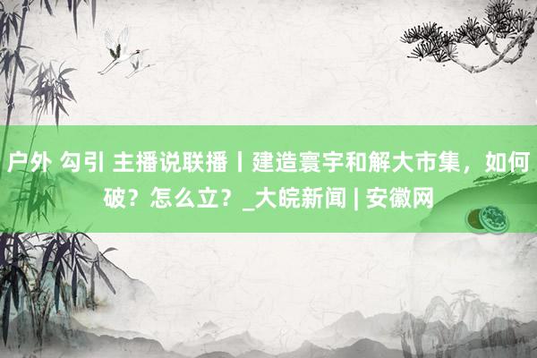 户外 勾引 主播说联播丨建造寰宇和解大市集，如何破？怎么立？_大皖新闻 | 安徽网