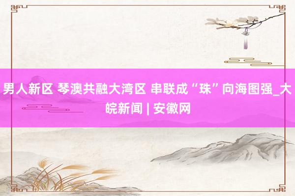 男人新区 琴澳共融大湾区 串联成“珠”向海图强_大皖新闻 | 安徽网