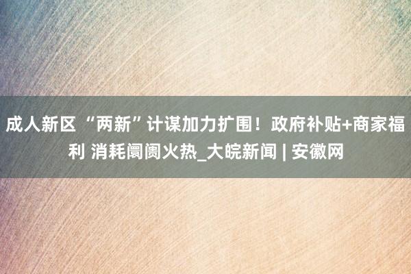 成人新区 “两新”计谋加力扩围！政府补贴+商家福利 消耗阛阓火热_大皖新闻 | 安徽网