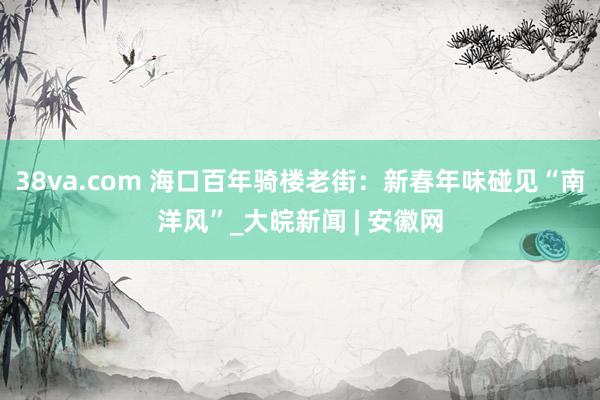 38va.com 海口百年骑楼老街：新春年味碰见“南洋风”_大皖新闻 | 安徽网