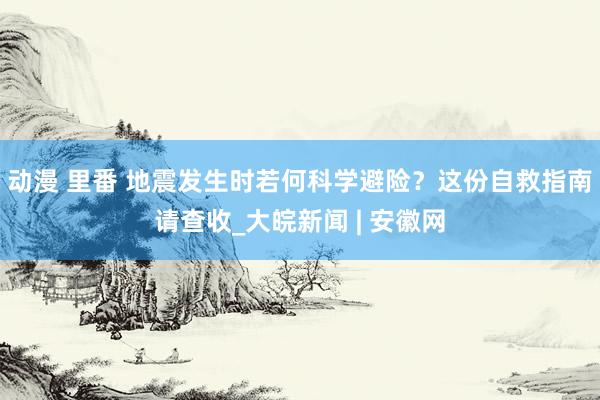 动漫 里番 地震发生时若何科学避险？这份自救指南请查收_大皖新闻 | 安徽网