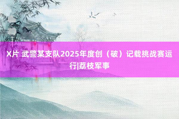 X片 武警某支队2025年度创（破）记载挑战赛运行|荔枝军事