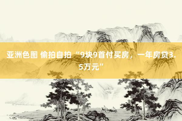 亚洲色图 偷拍自拍 “9块9首付买房，一年房贷3.5万元”