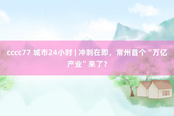 cccc77 城市24小时 | 冲刺在即，常州首个“万亿产业”来了？