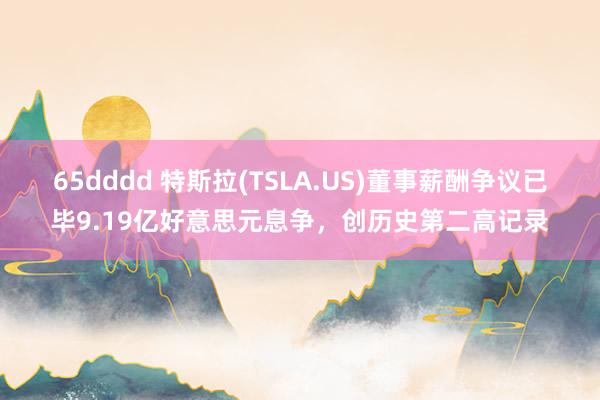 65dddd 特斯拉(TSLA.US)董事薪酬争议已毕9.19亿好意思元息争，创历史第二高记录