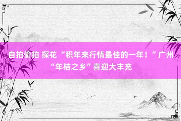 自拍偷拍 探花 “积年来行情最佳的一年！”广州“年桔之乡”喜迎大丰充