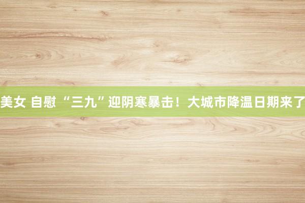 美女 自慰 “三九”迎阴寒暴击！大城市降温日期来了