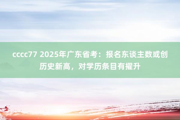 cccc77 2025年广东省考：报名东谈主数或创历史新高，对学历条目有擢升