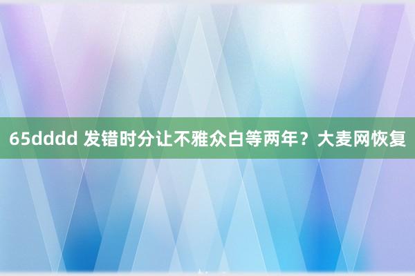 65dddd 发错时分让不雅众白等两年？大麦网恢复