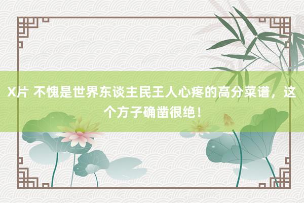X片 不愧是世界东谈主民王人心疼的高分菜谱，这个方子确凿很绝！