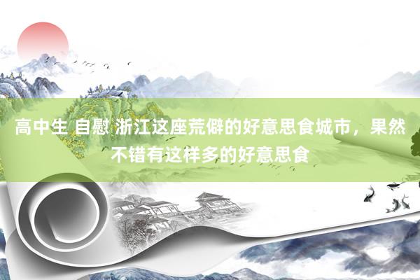高中生 自慰 浙江这座荒僻的好意思食城市，果然不错有这样多的好意思食