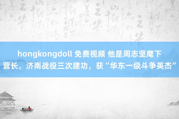 hongkongdoll 免费视频 他是周志坚麾下营长，济南战役三次建功，获“华东一级斗争英杰”