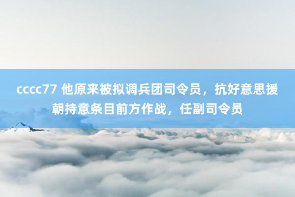 cccc77 他原来被拟调兵团司令员，抗好意思援朝持意条目前方作战，任副司令员