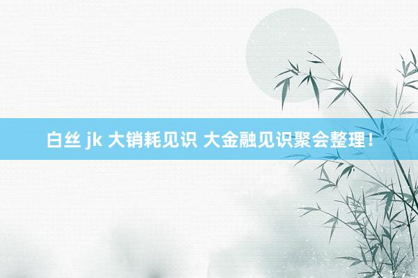 白丝 jk 大销耗见识 大金融见识聚会整理！