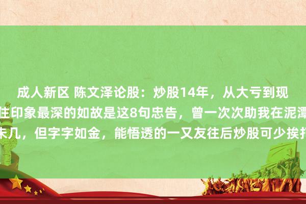 成人新区 陈文泽论股:炒股14年,从大亏到现如今财务目田,给我留住印象最深的如故是这8句忠告,曾一次次助我在泥潭中爬起,骨子未几,但字字如金,能悟透的一又友往后炒股可少挨打,多吃肉!今天老陈也将毫无保留的全...