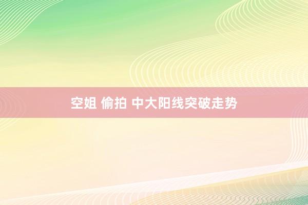 空姐 偷拍 中大阳线突破走势