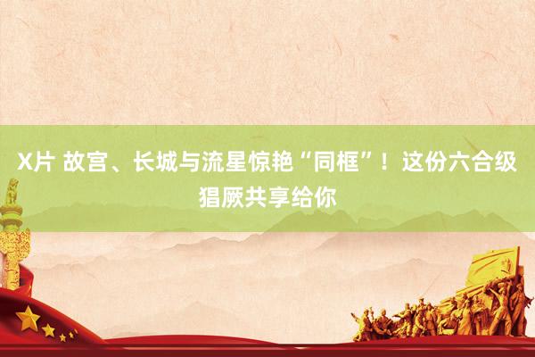 X片 故宫、长城与流星惊艳“同框”！这份六合级猖厥共享给你