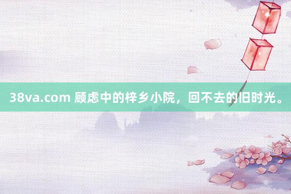 38va.com 顾虑中的梓乡小院，回不去的旧时光。