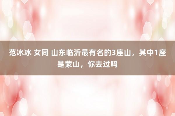 范冰冰 女同 山东临沂最有名的3座山，其中1座是蒙山，你去过吗