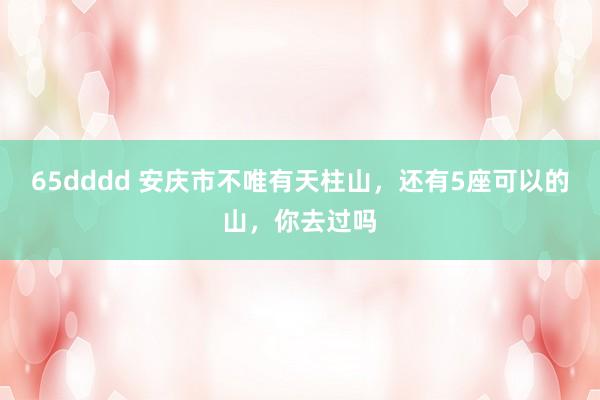 65dddd 安庆市不唯有天柱山，还有5座可以的山，你去过吗