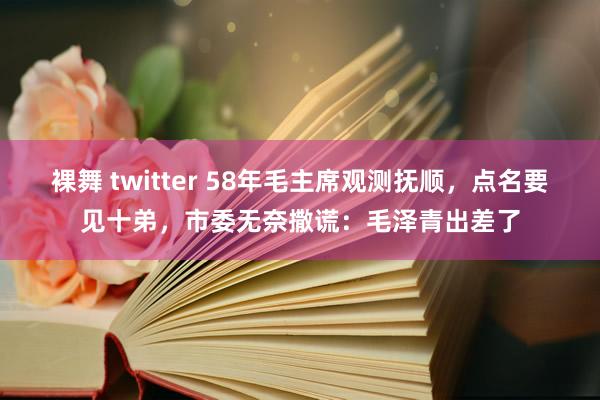 裸舞 twitter 58年毛主席观测抚顺，点名要见十弟，市委无奈撒谎：毛泽青出差了
