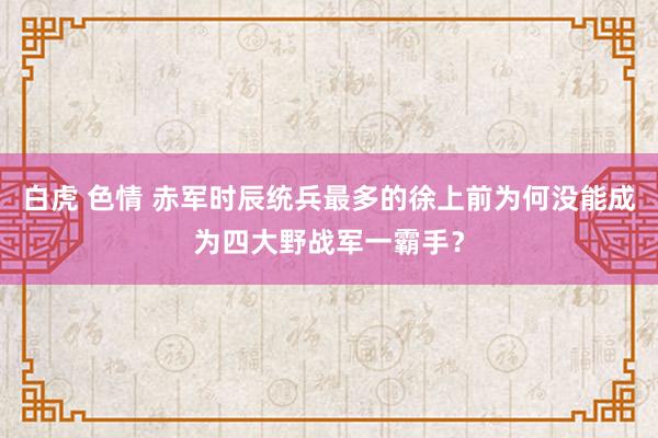 白虎 色情 赤军时辰统兵最多的徐上前为何没能成为四大野战军一霸手？