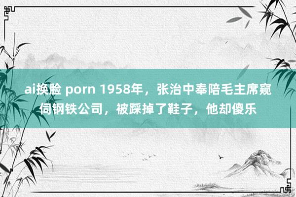 ai换脸 porn 1958年，张治中奉陪毛主席窥伺钢铁公司，被踩掉了鞋子，他却傻乐