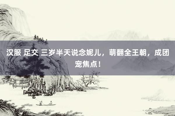 汉服 足交 三岁半天说念妮儿，萌翻全王朝，成团宠焦点！